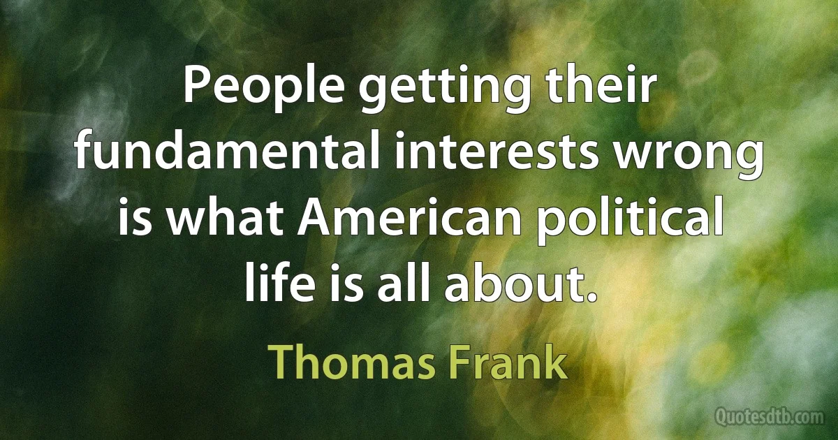 People getting their fundamental interests wrong is what American political life is all about. (Thomas Frank)