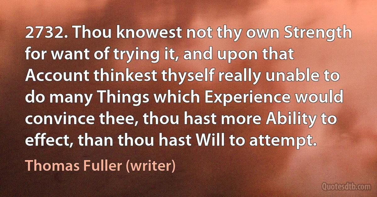 2732. Thou knowest not thy own Strength for want of trying it, and upon that Account thinkest thyself really unable to do many Things which Experience would convince thee, thou hast more Ability to effect, than thou hast Will to attempt. (Thomas Fuller (writer))