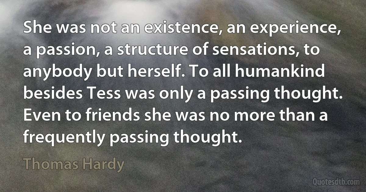 She was not an existence, an experience, a passion, a structure of sensations, to anybody but herself. To all humankind besides Tess was only a passing thought. Even to friends she was no more than a frequently passing thought. (Thomas Hardy)