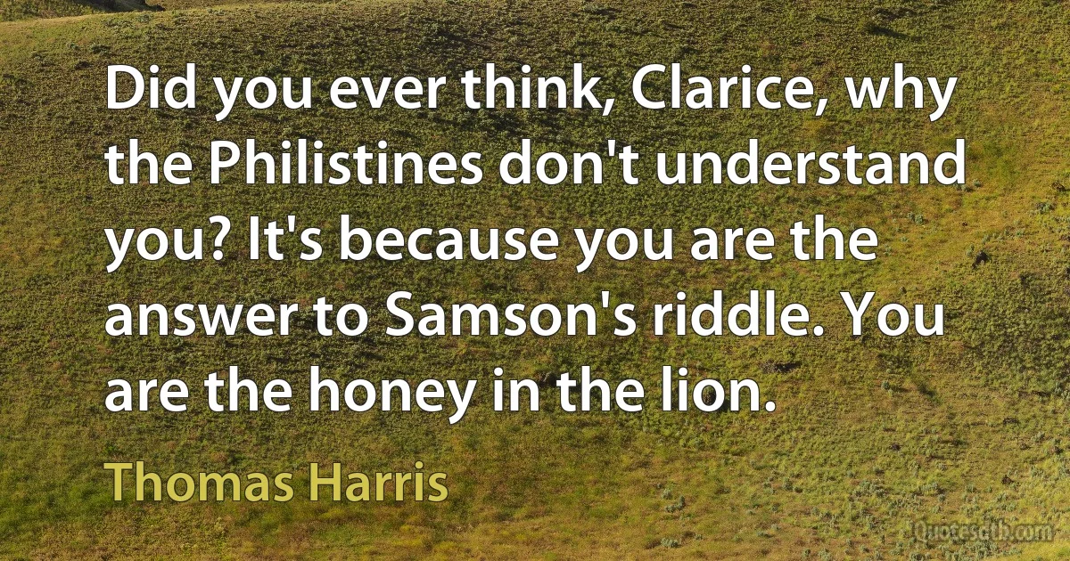 Did you ever think, Clarice, why the Philistines don't understand you? It's because you are the answer to Samson's riddle. You are the honey in the lion. (Thomas Harris)