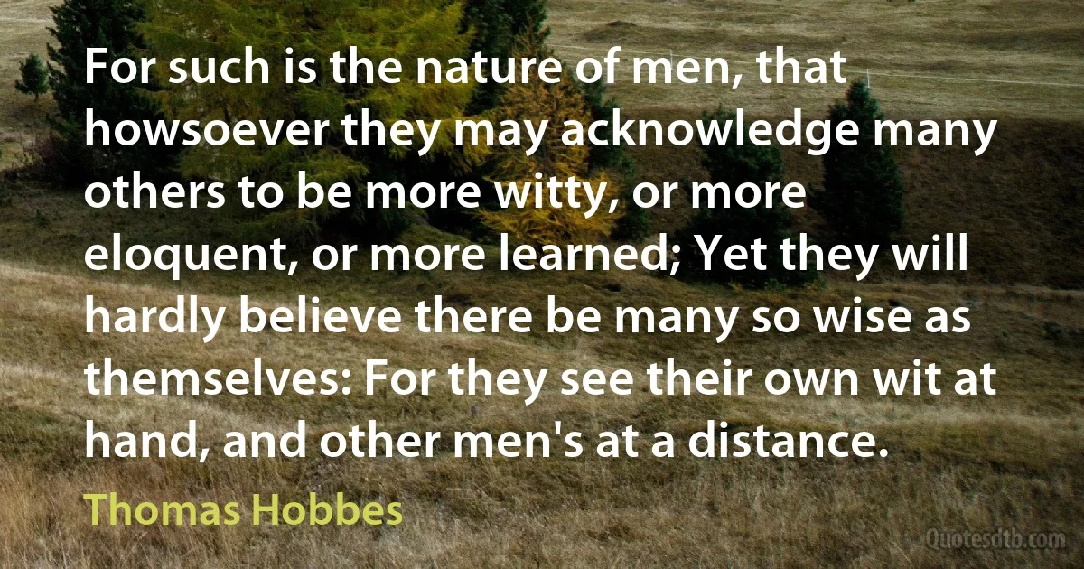 For such is the nature of men, that howsoever they may acknowledge many others to be more witty, or more eloquent, or more learned; Yet they will hardly believe there be many so wise as themselves: For they see their own wit at hand, and other men's at a distance. (Thomas Hobbes)