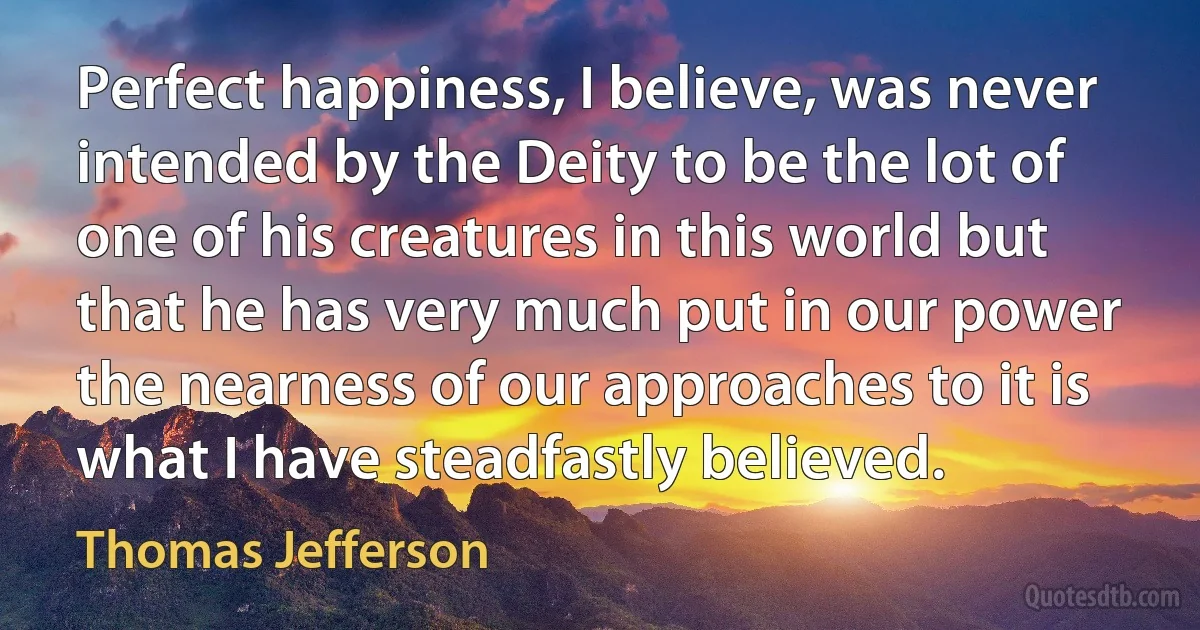 Perfect happiness, I believe, was never intended by the Deity to be the lot of one of his creatures in this world but that he has very much put in our power the nearness of our approaches to it is what I have steadfastly believed. (Thomas Jefferson)