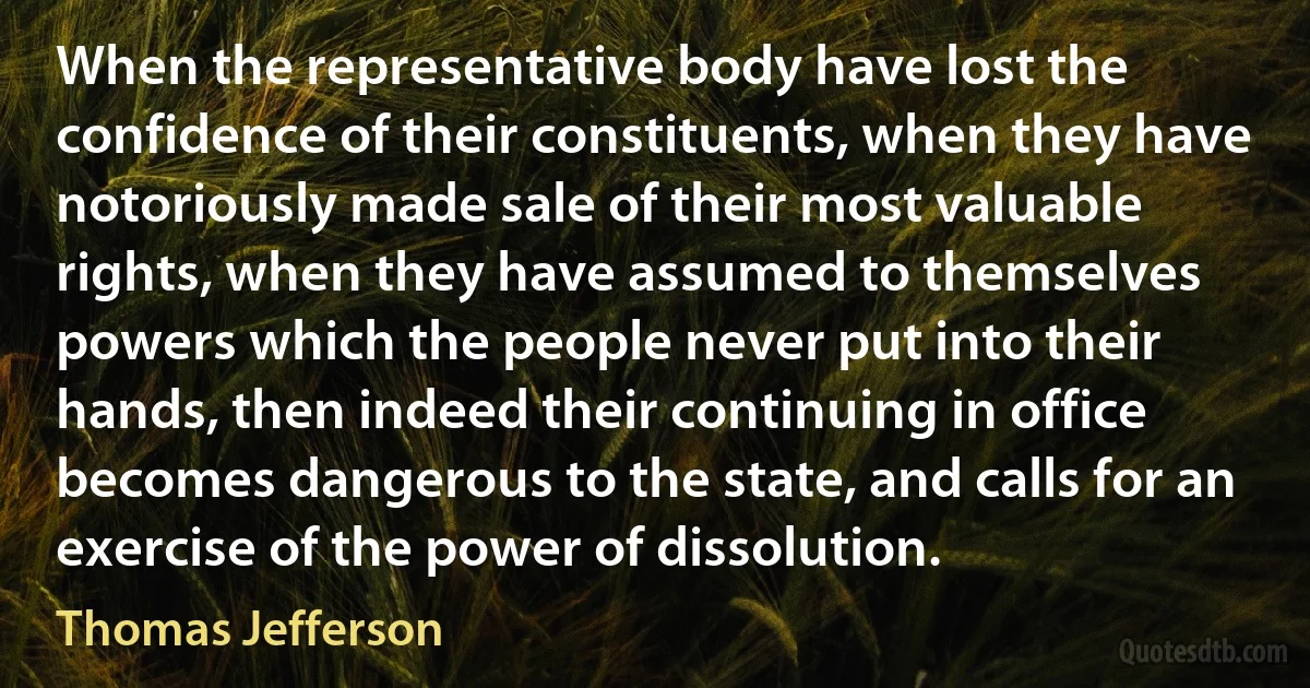 When the representative body have lost the confidence of their constituents, when they have notoriously made sale of their most valuable rights, when they have assumed to themselves powers which the people never put into their hands, then indeed their continuing in office becomes dangerous to the state, and calls for an exercise of the power of dissolution. (Thomas Jefferson)