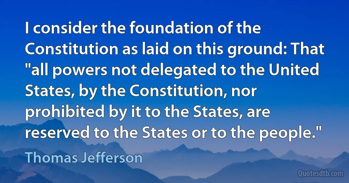 I consider the foundation of the Constitution as laid on this ground: That "all powers not delegated to the United States, by the Constitution, nor prohibited by it to the States, are reserved to the States or to the people." (Thomas Jefferson)