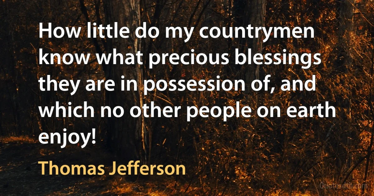 How little do my countrymen know what precious blessings they are in possession of, and which no other people on earth enjoy! (Thomas Jefferson)