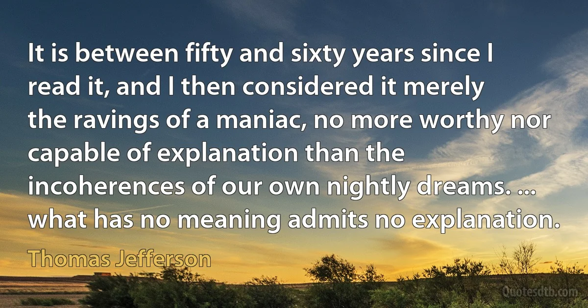 It is between fifty and sixty years since I read it, and I then considered it merely the ravings of a maniac, no more worthy nor capable of explanation than the incoherences of our own nightly dreams. ... what has no meaning admits no explanation. (Thomas Jefferson)