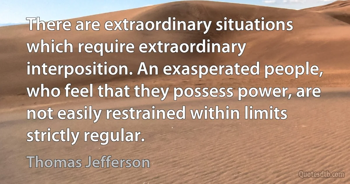 There are extraordinary situations which require extraordinary interposition. An exasperated people, who feel that they possess power, are not easily restrained within limits strictly regular. (Thomas Jefferson)