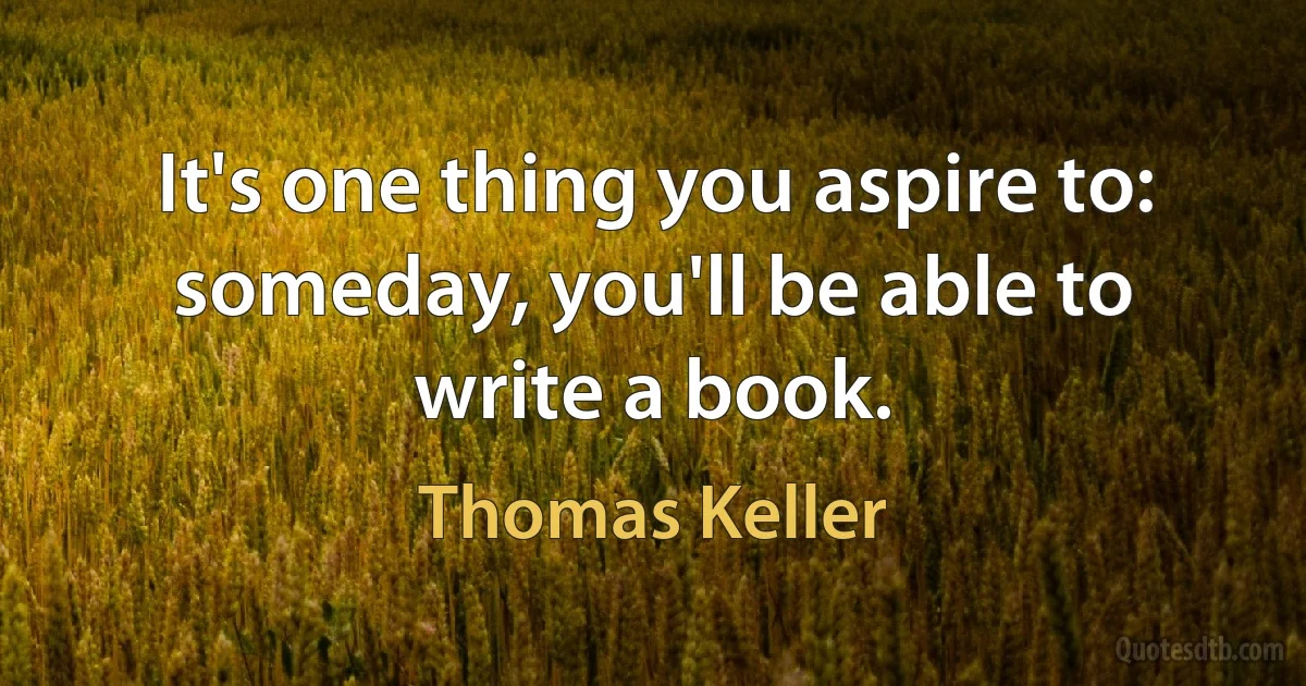 It's one thing you aspire to: someday, you'll be able to write a book. (Thomas Keller)