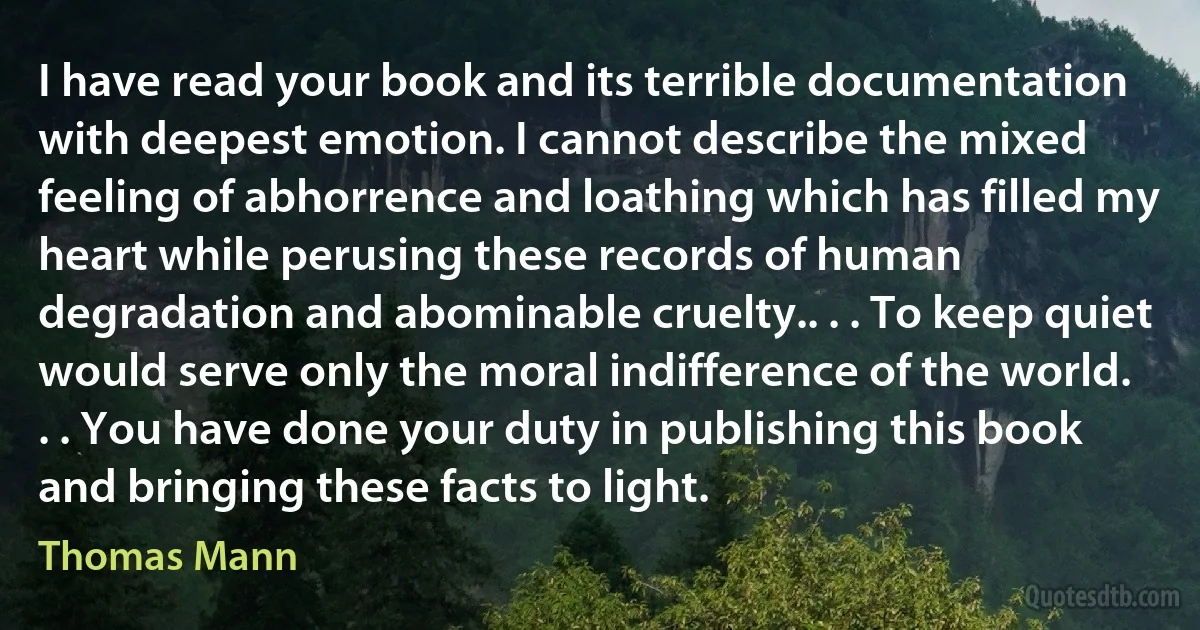 I have read your book and its terrible documentation with deepest emotion. I cannot describe the mixed feeling of abhorrence and loathing which has filled my heart while perusing these records of human degradation and abominable cruelty.. . . To keep quiet would serve only the moral indifference of the world. . . You have done your duty in publishing this book and bringing these facts to light. (Thomas Mann)