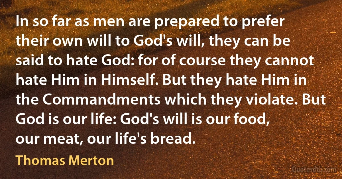 In so far as men are prepared to prefer their own will to God's will, they can be said to hate God: for of course they cannot hate Him in Himself. But they hate Him in the Commandments which they violate. But God is our life: God's will is our food, our meat, our life's bread. (Thomas Merton)