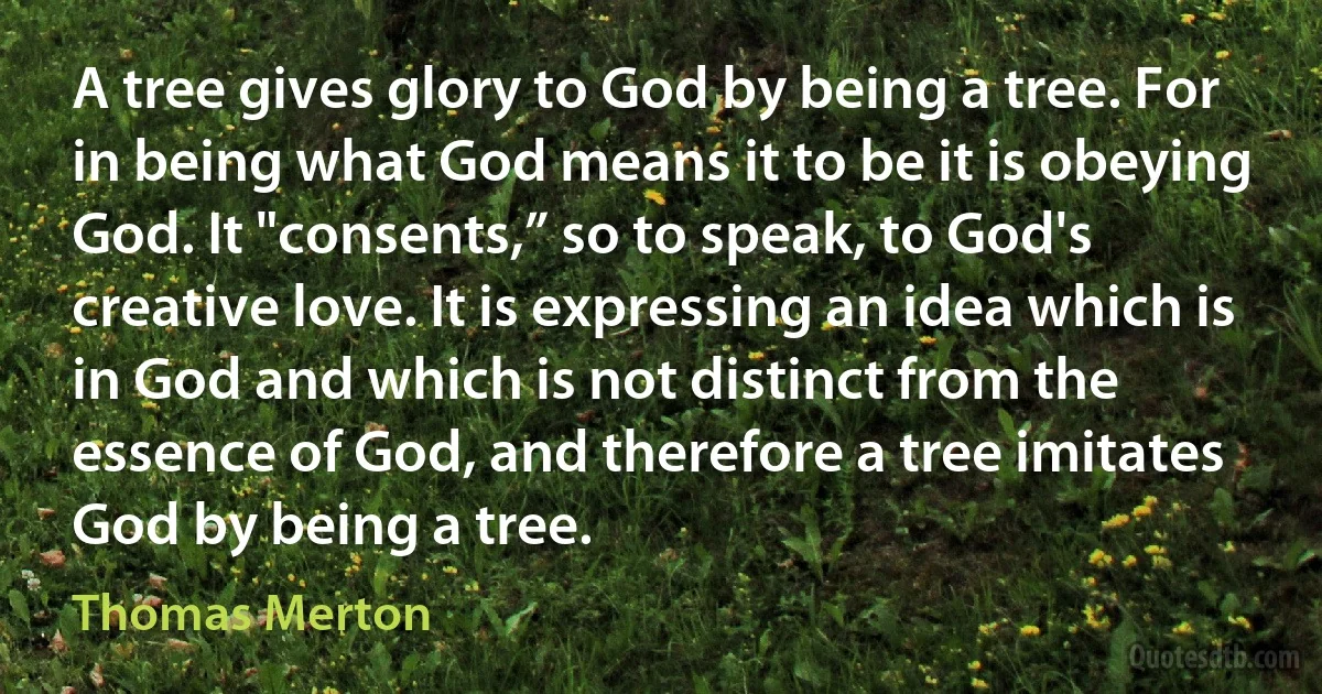 A tree gives glory to God by being a tree. For in being what God means it to be it is obeying God. It "consents,” so to speak, to God's creative love. It is expressing an idea which is in God and which is not distinct from the essence of God, and therefore a tree imitates God by being a tree. (Thomas Merton)