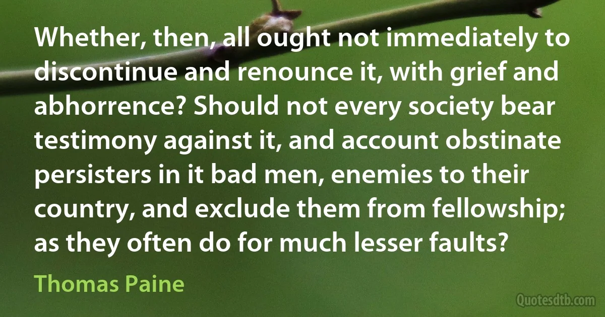 Whether, then, all ought not immediately to discontinue and renounce it, with grief and abhorrence? Should not every society bear testimony against it, and account obstinate persisters in it bad men, enemies to their country, and exclude them from fellowship; as they often do for much lesser faults? (Thomas Paine)