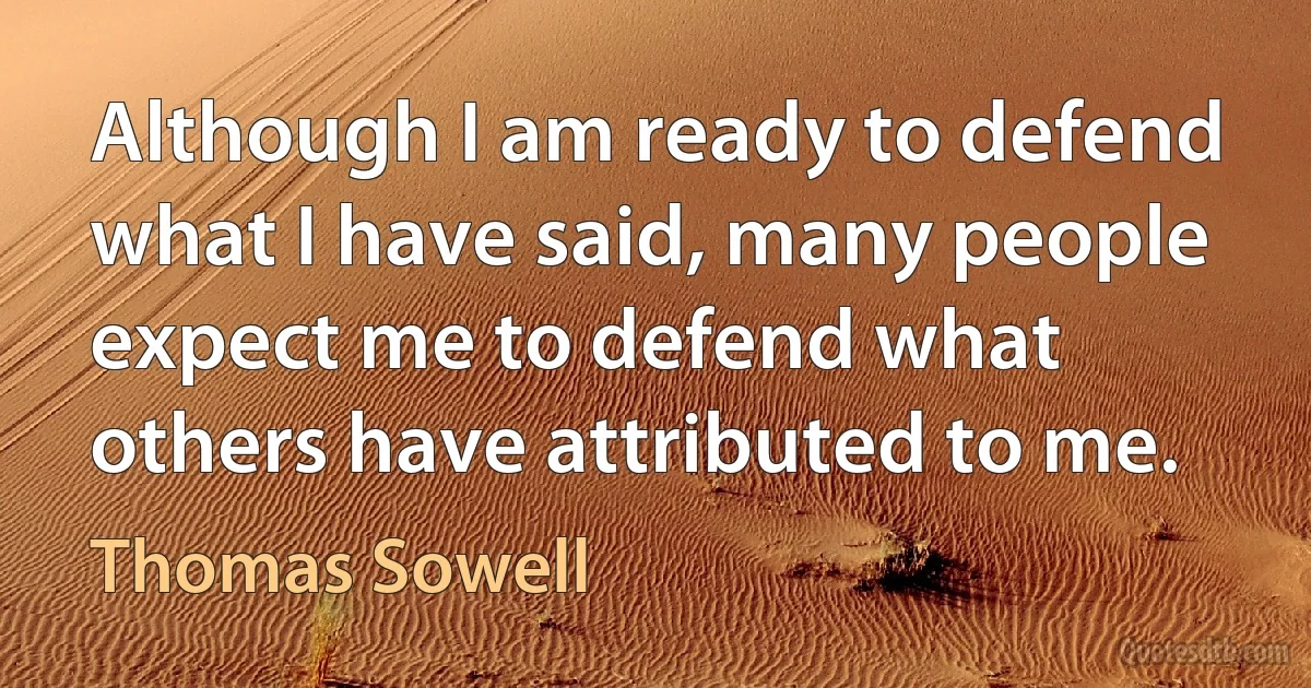 Although I am ready to defend what I have said, many people expect me to defend what others have attributed to me. (Thomas Sowell)