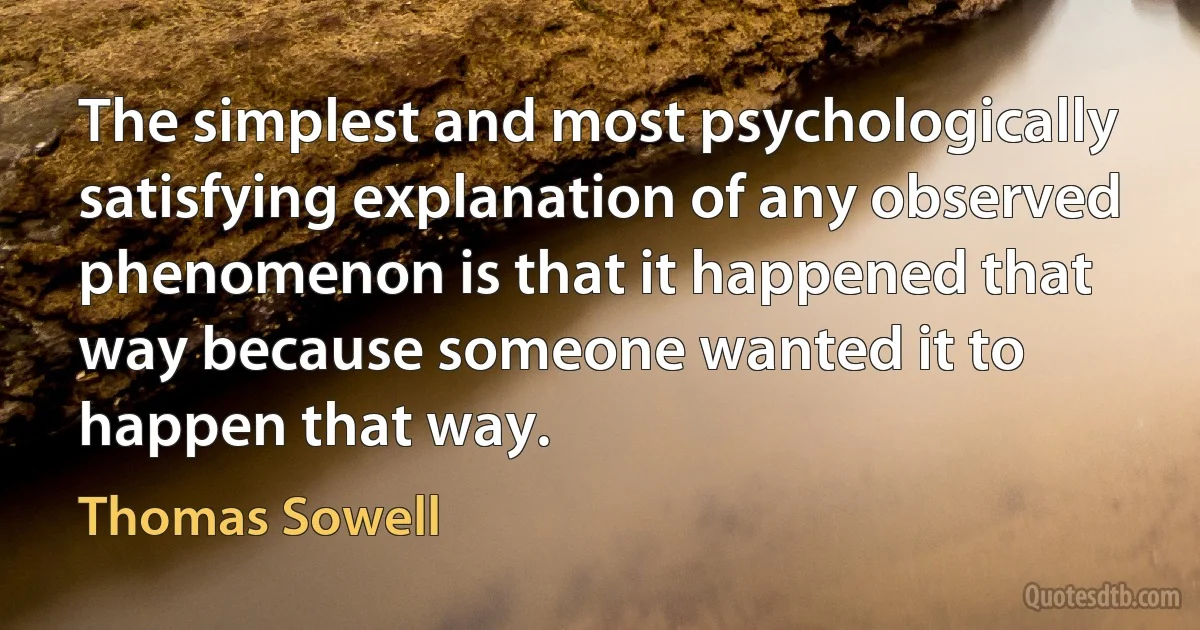 The simplest and most psychologically satisfying explanation of any observed phenomenon is that it happened that way because someone wanted it to happen that way. (Thomas Sowell)