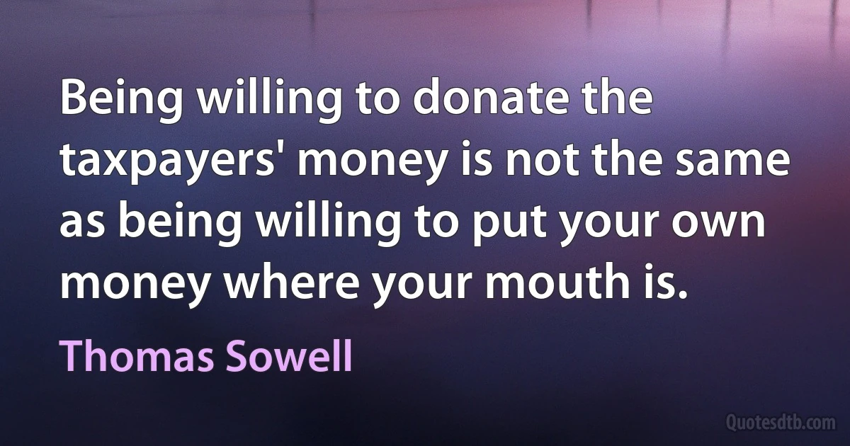 Being willing to donate the taxpayers' money is not the same as being willing to put your own money where your mouth is. (Thomas Sowell)