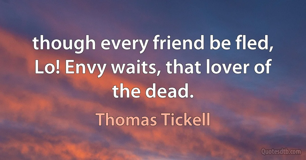 though every friend be fled,
Lo! Envy waits, that lover of the dead. (Thomas Tickell)