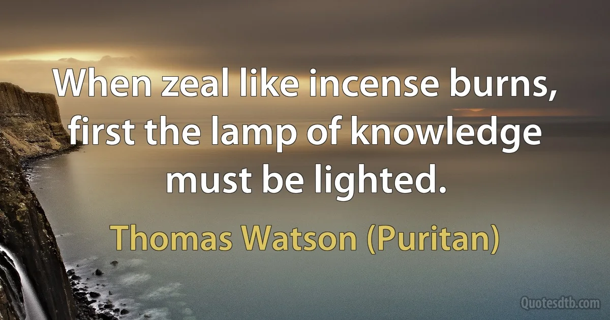 When zeal like incense burns, first the lamp of knowledge must be lighted. (Thomas Watson (Puritan))