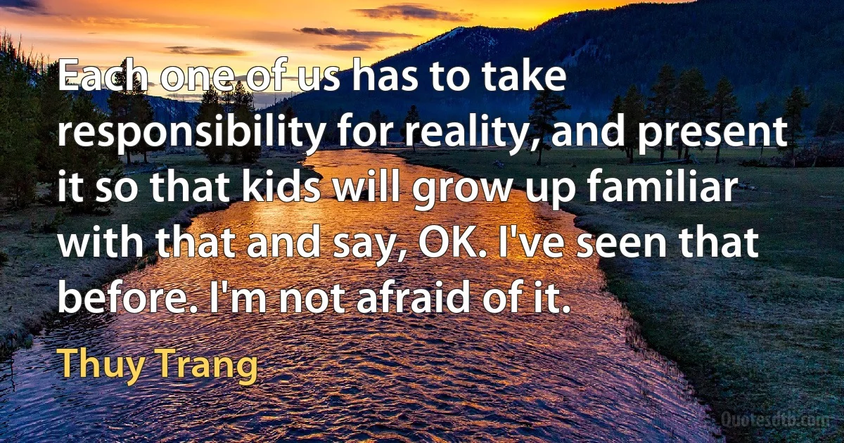 Each one of us has to take responsibility for reality, and present it so that kids will grow up familiar with that and say, OK. I've seen that before. I'm not afraid of it. (Thuy Trang)