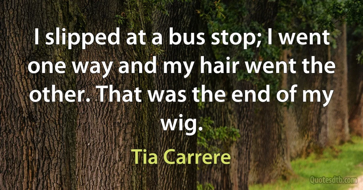 I slipped at a bus stop; I went one way and my hair went the other. That was the end of my wig. (Tia Carrere)