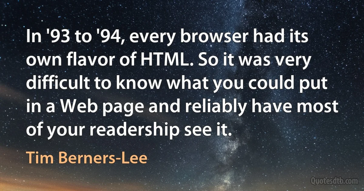 In '93 to '94, every browser had its own flavor of HTML. So it was very difficult to know what you could put in a Web page and reliably have most of your readership see it. (Tim Berners-Lee)