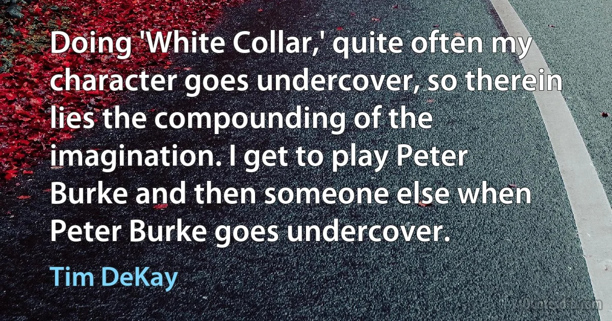 Doing 'White Collar,' quite often my character goes undercover, so therein lies the compounding of the imagination. I get to play Peter Burke and then someone else when Peter Burke goes undercover. (Tim DeKay)