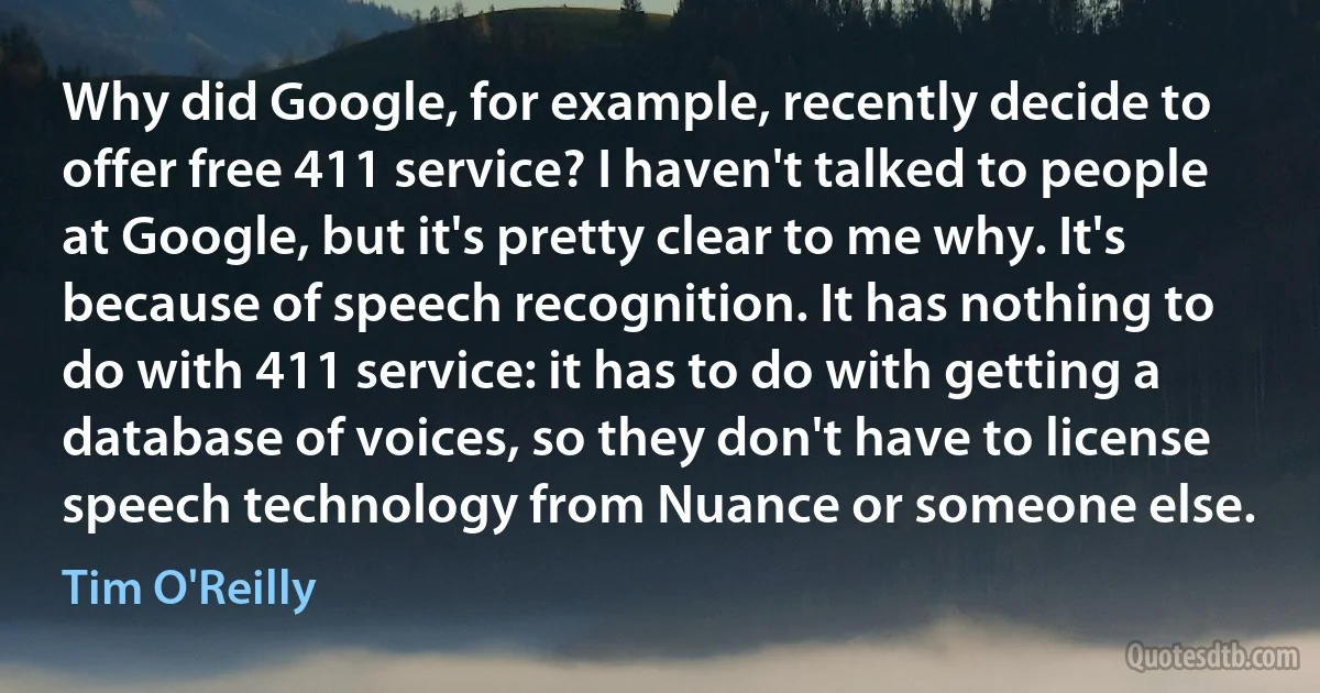 Why did Google, for example, recently decide to offer free 411 service? I haven't talked to people at Google, but it's pretty clear to me why. It's because of speech recognition. It has nothing to do with 411 service: it has to do with getting a database of voices, so they don't have to license speech technology from Nuance or someone else. (Tim O'Reilly)