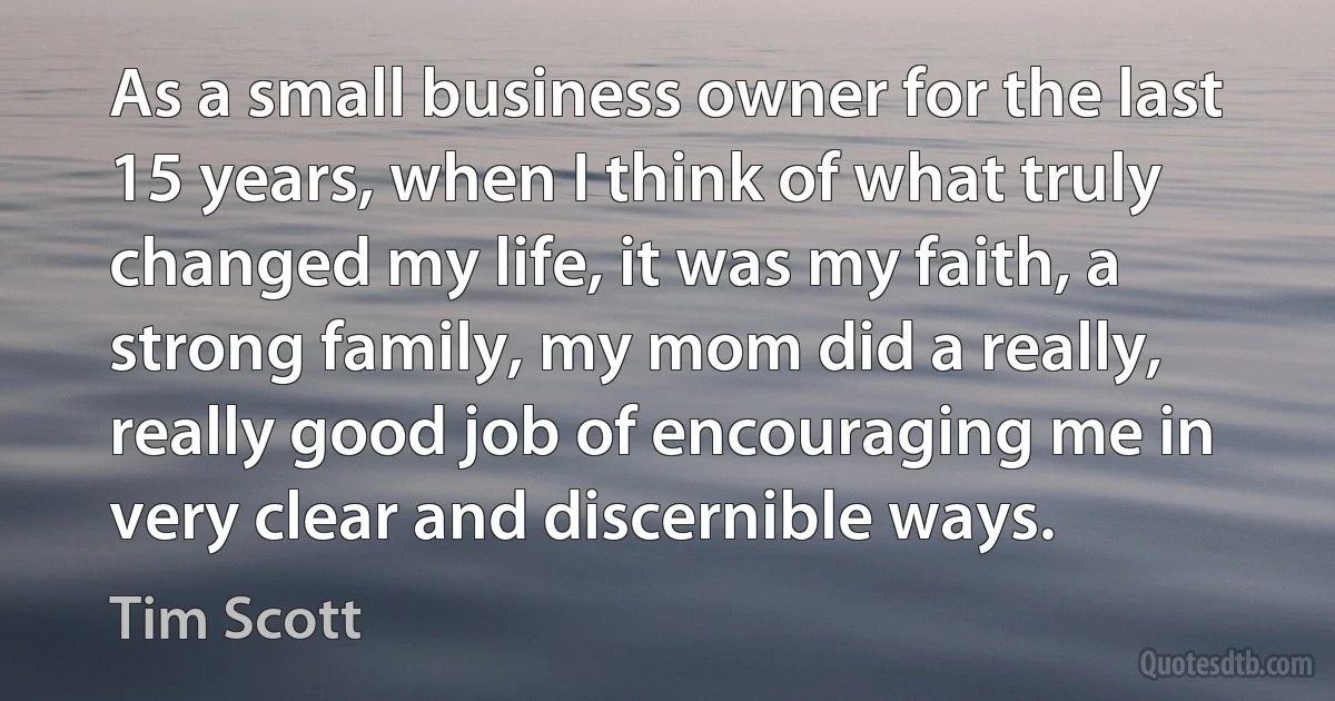 As a small business owner for the last 15 years, when I think of what truly changed my life, it was my faith, a strong family, my mom did a really, really good job of encouraging me in very clear and discernible ways. (Tim Scott)