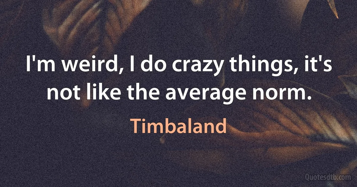 I'm weird, I do crazy things, it's not like the average norm. (Timbaland)