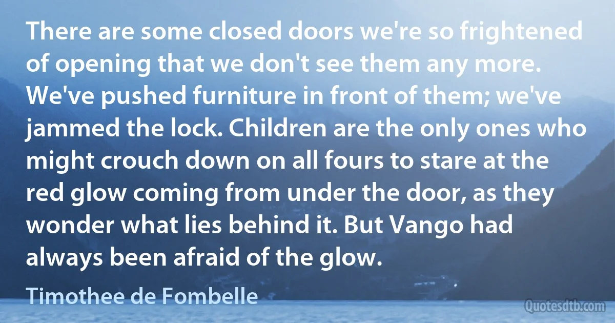 There are some closed doors we're so frightened of opening that we don't see them any more. We've pushed furniture in front of them; we've jammed the lock. Children are the only ones who might crouch down on all fours to stare at the red glow coming from under the door, as they wonder what lies behind it. But Vango had always been afraid of the glow. (Timothee de Fombelle)