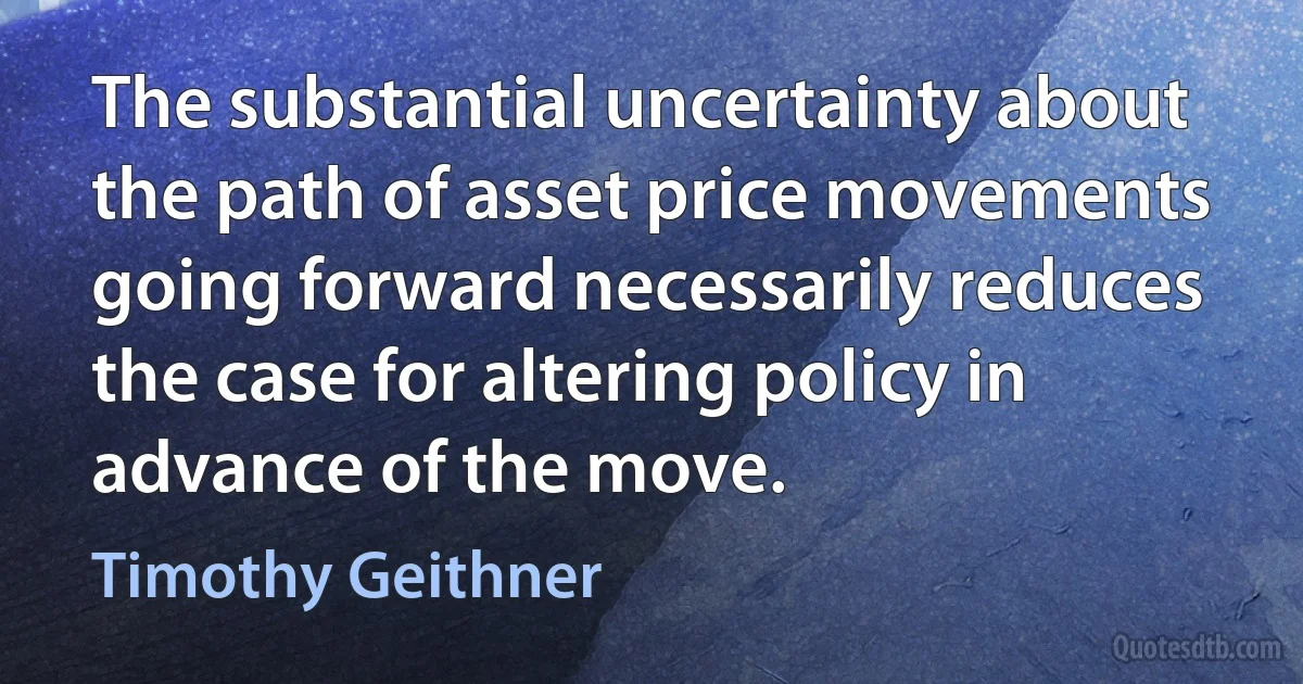 The substantial uncertainty about the path of asset price movements going forward necessarily reduces the case for altering policy in advance of the move. (Timothy Geithner)