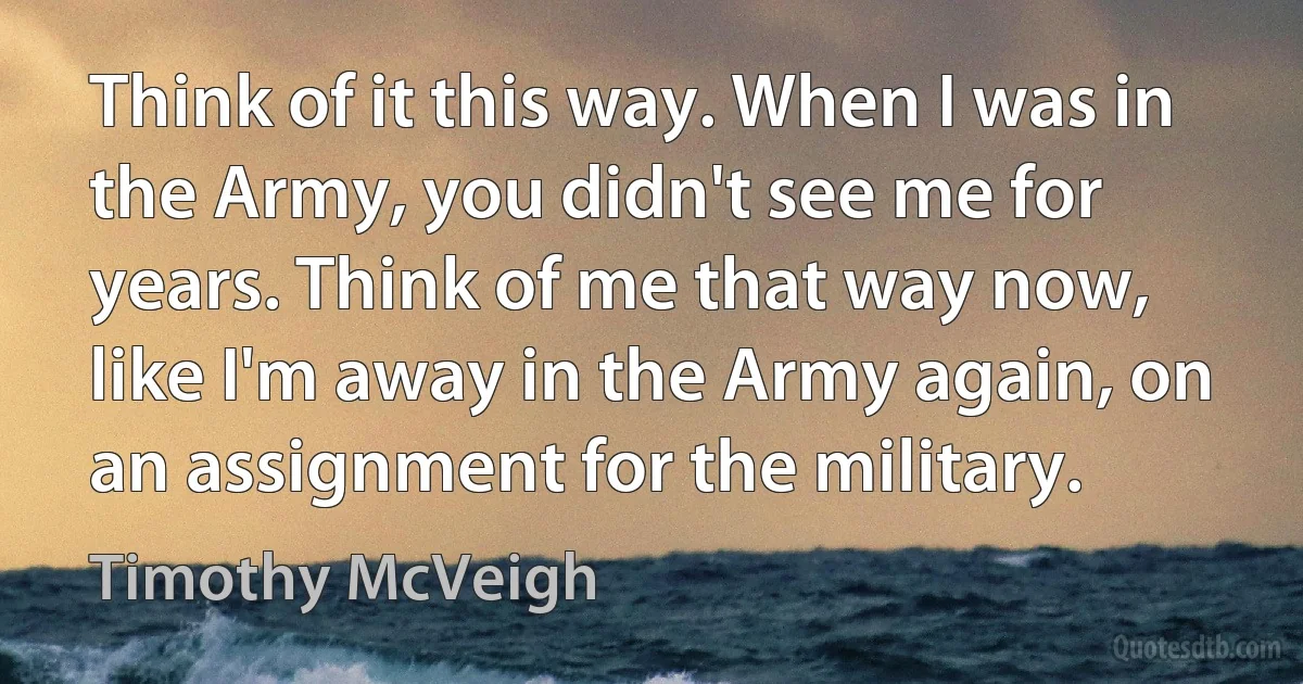 Think of it this way. When I was in the Army, you didn't see me for years. Think of me that way now, like I'm away in the Army again, on an assignment for the military. (Timothy McVeigh)