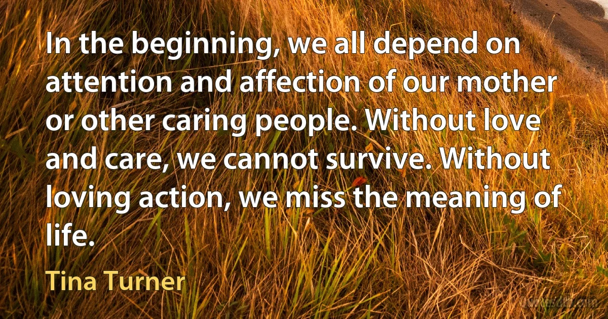 In the beginning, we all depend on attention and affection of our mother or other caring people. Without love and care, we cannot survive. Without loving action, we miss the meaning of life. (Tina Turner)