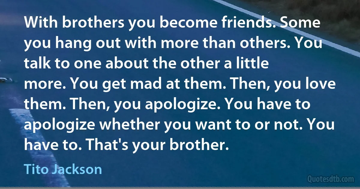 With brothers you become friends. Some you hang out with more than others. You talk to one about the other a little more. You get mad at them. Then, you love them. Then, you apologize. You have to apologize whether you want to or not. You have to. That's your brother. (Tito Jackson)