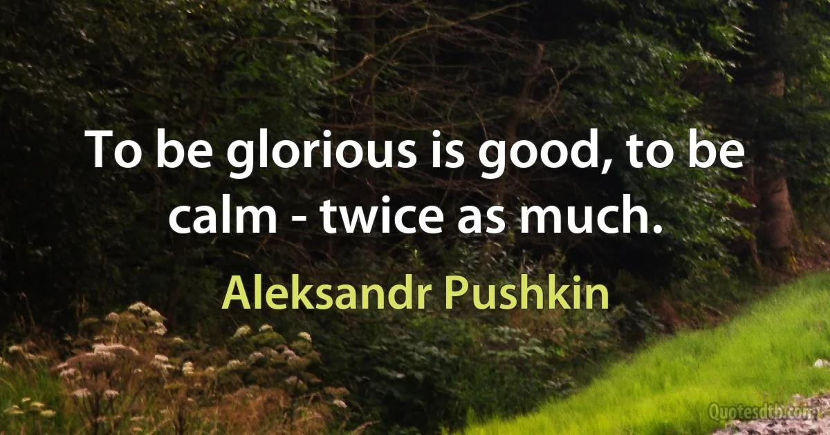 To be glorious is good, to be calm - twice as much. (Aleksandr Pushkin)