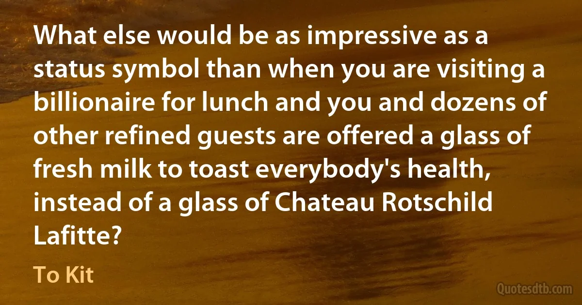 What else would be as impressive as a status symbol than when you are visiting a billionaire for lunch and you and dozens of other refined guests are offered a glass of fresh milk to toast everybody's health, instead of a glass of Chateau Rotschild Lafitte? (To Kit)