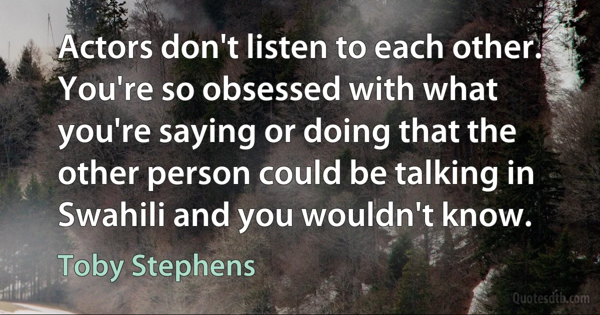 Actors don't listen to each other. You're so obsessed with what you're saying or doing that the other person could be talking in Swahili and you wouldn't know. (Toby Stephens)