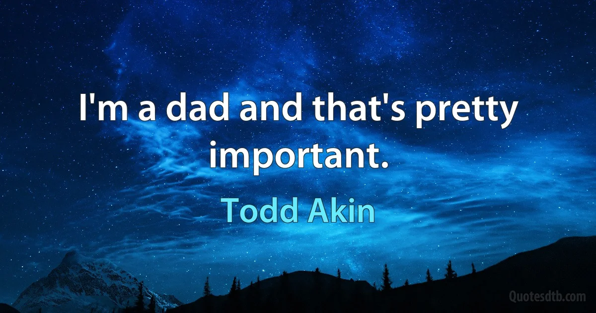 I'm a dad and that's pretty important. (Todd Akin)