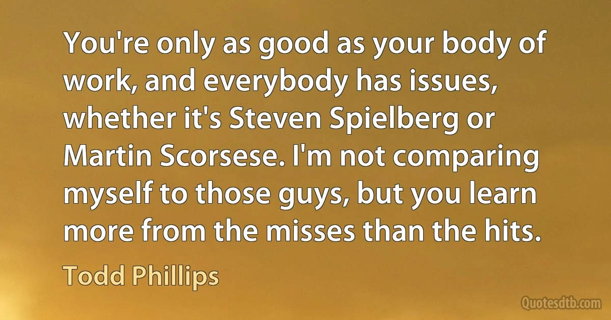 You're only as good as your body of work, and everybody has issues, whether it's Steven Spielberg or Martin Scorsese. I'm not comparing myself to those guys, but you learn more from the misses than the hits. (Todd Phillips)