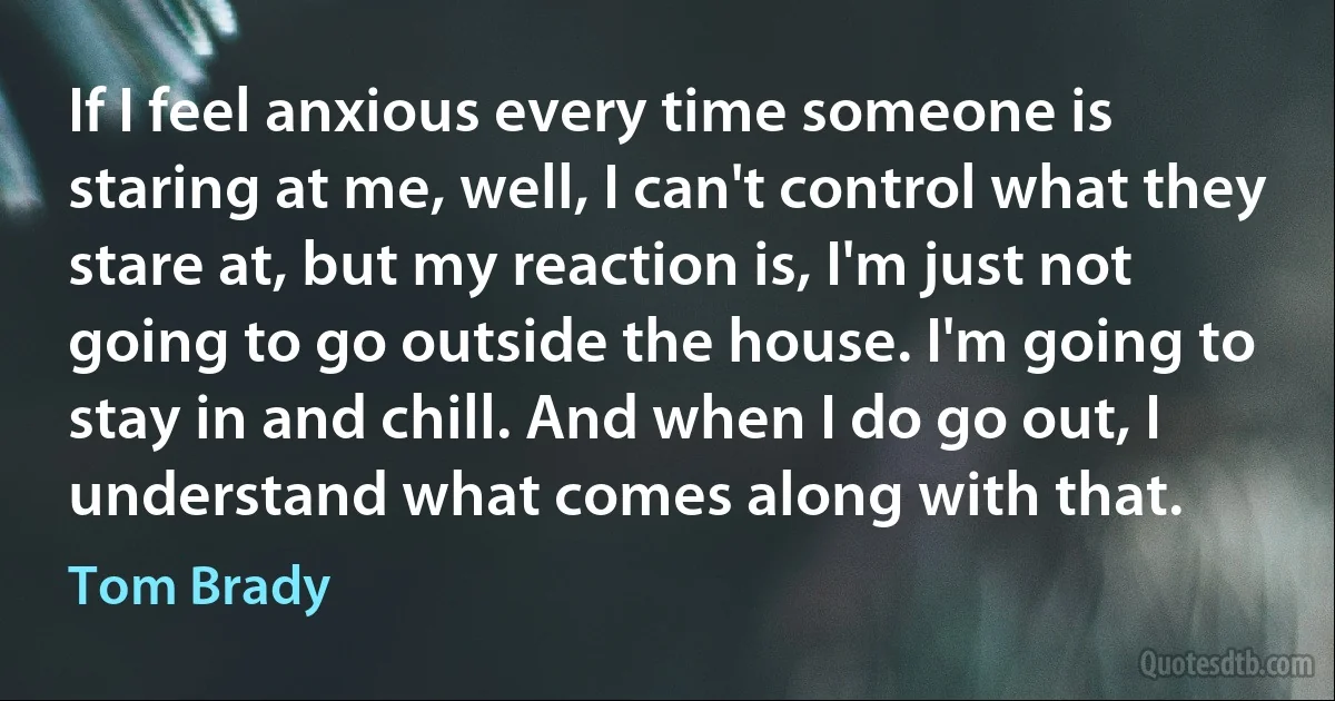 If I feel anxious every time someone is staring at me, well, I can't control what they stare at, but my reaction is, I'm just not going to go outside the house. I'm going to stay in and chill. And when I do go out, I understand what comes along with that. (Tom Brady)