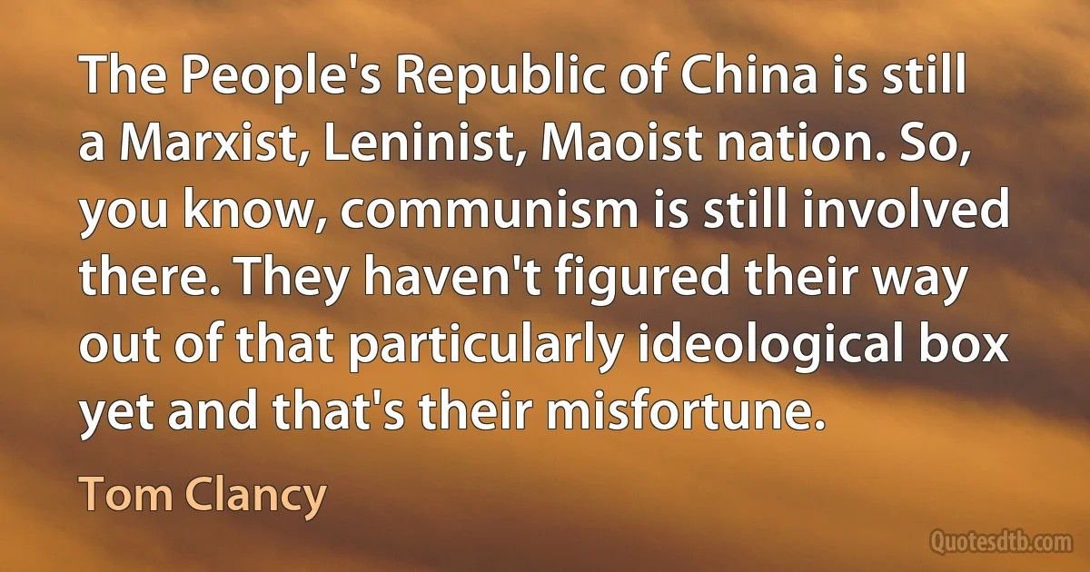 The People's Republic of China is still a Marxist, Leninist, Maoist nation. So, you know, communism is still involved there. They haven't figured their way out of that particularly ideological box yet and that's their misfortune. (Tom Clancy)