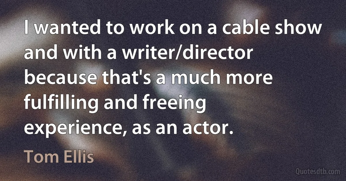 I wanted to work on a cable show and with a writer/director because that's a much more fulfilling and freeing experience, as an actor. (Tom Ellis)