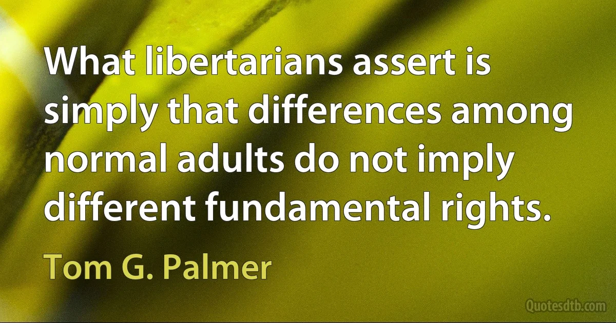 What libertarians assert is simply that differences among normal adults do not imply different fundamental rights. (Tom G. Palmer)