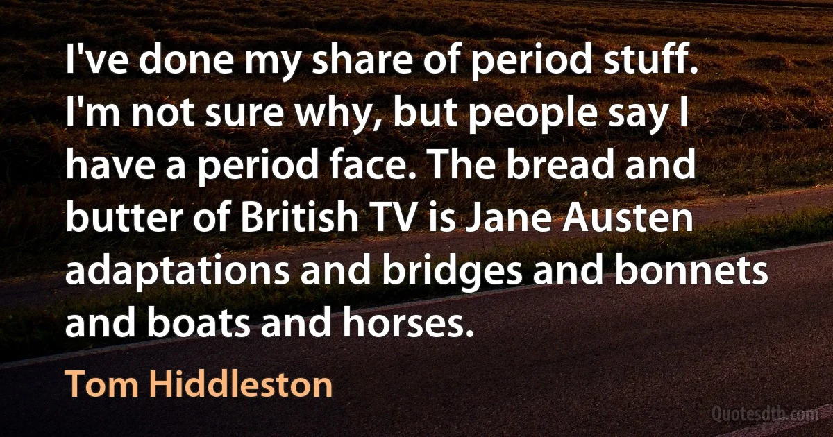 I've done my share of period stuff. I'm not sure why, but people say I have a period face. The bread and butter of British TV is Jane Austen adaptations and bridges and bonnets and boats and horses. (Tom Hiddleston)