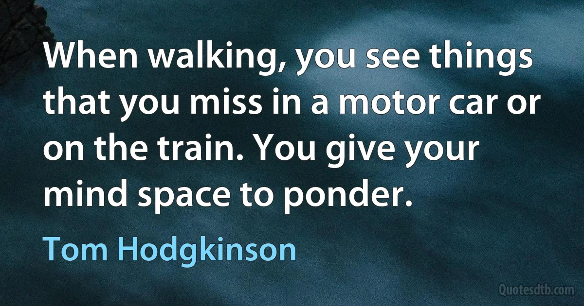 When walking, you see things that you miss in a motor car or on the train. You give your mind space to ponder. (Tom Hodgkinson)