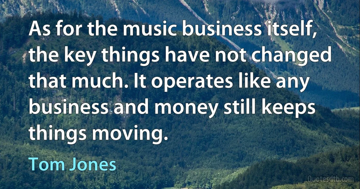 As for the music business itself, the key things have not changed that much. It operates like any business and money still keeps things moving. (Tom Jones)