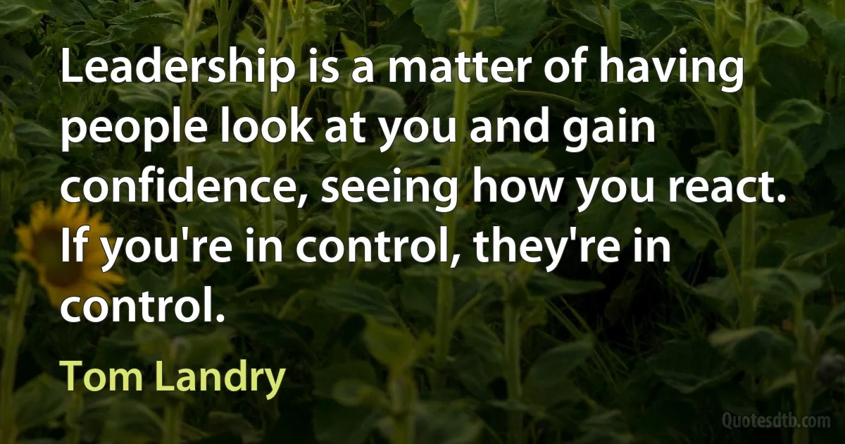 Leadership is a matter of having people look at you and gain confidence, seeing how you react. If you're in control, they're in control. (Tom Landry)