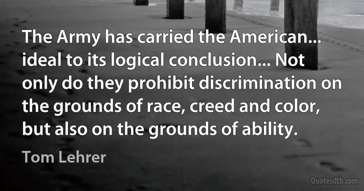 The Army has carried the American... ideal to its logical conclusion... Not only do they prohibit discrimination on the grounds of race, creed and color, but also on the grounds of ability. (Tom Lehrer)