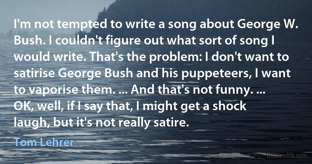 I'm not tempted to write a song about George W. Bush. I couldn't figure out what sort of song I would write. That's the problem: I don't want to satirise George Bush and his puppeteers, I want to vaporise them. ... And that's not funny. ... OK, well, if I say that, I might get a shock laugh, but it's not really satire. (Tom Lehrer)