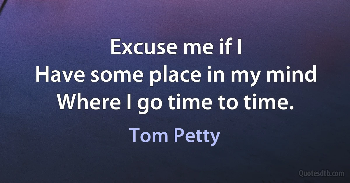 Excuse me if I
Have some place in my mind
Where I go time to time. (Tom Petty)