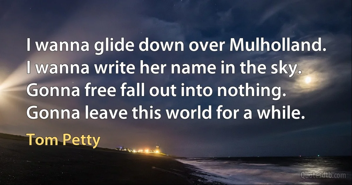 I wanna glide down over Mulholland.
I wanna write her name in the sky.
Gonna free fall out into nothing.
Gonna leave this world for a while. (Tom Petty)